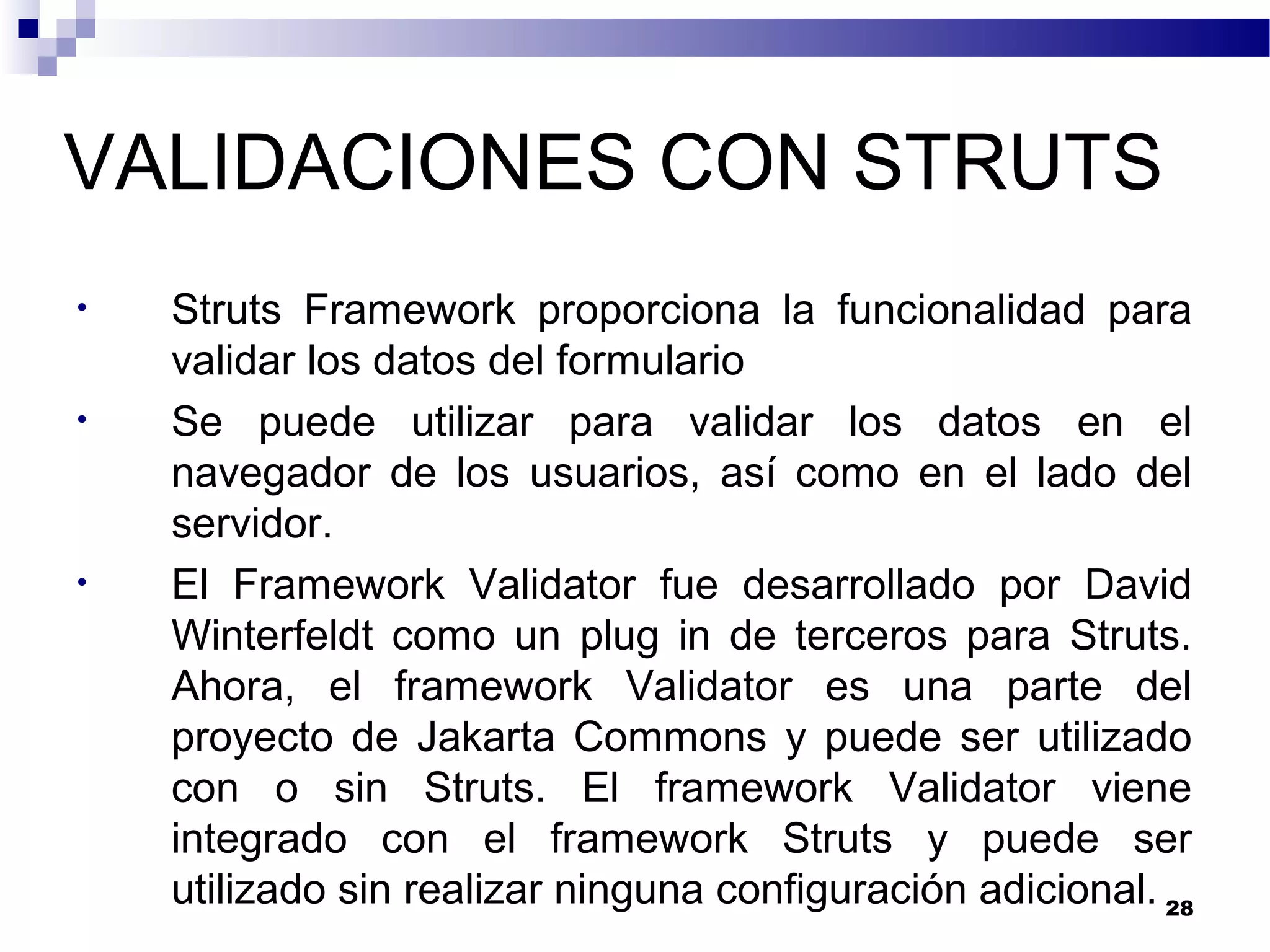 VALIDACIONES CON STRUTS
• Struts Framework proporciona la funcionalidad para
validar los datos del formulario
• Se puede utilizar para validar los datos en el
navegador de los usuarios, así como en el lado del
servidor.
• El Framework Validator fue desarrollado por David
Winterfeldt como un plug in de terceros para Struts.
Ahora, el framework Validator es una parte del
proyecto de Jakarta Commons y puede ser utilizado
con o sin Struts. El framework Validator viene
integrado con el framework Struts y puede ser
utilizado sin realizar ninguna configuración adicional. 28
 