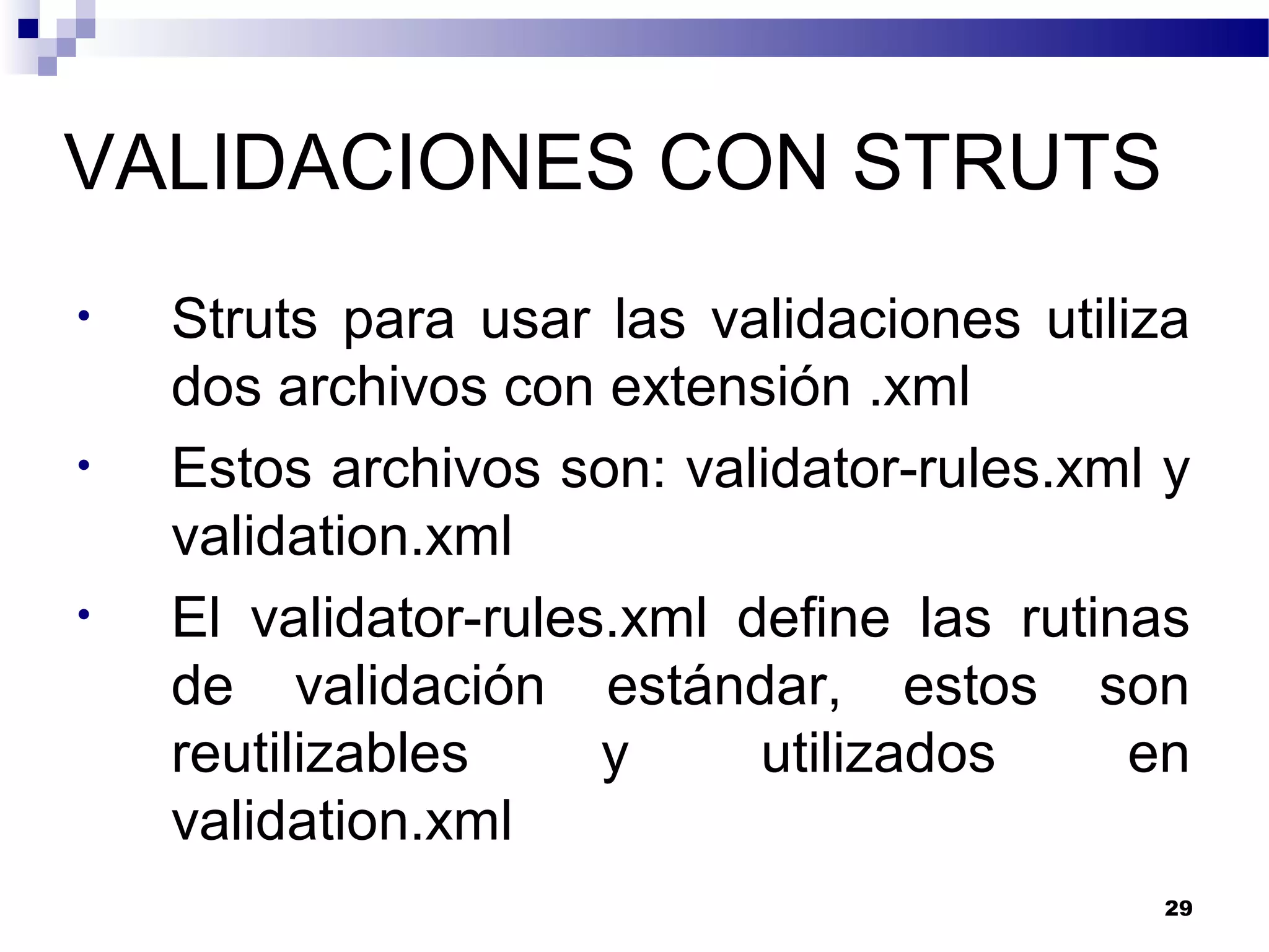 VALIDACIONES CON STRUTS
• Struts para usar las validaciones utiliza
dos archivos con extensión .xml
• Estos archivos son: validator-rules.xml y
validation.xml
• El validator-rules.xml define las rutinas
de validación estándar, estos son
reutilizables y utilizados en
validation.xml
29
 