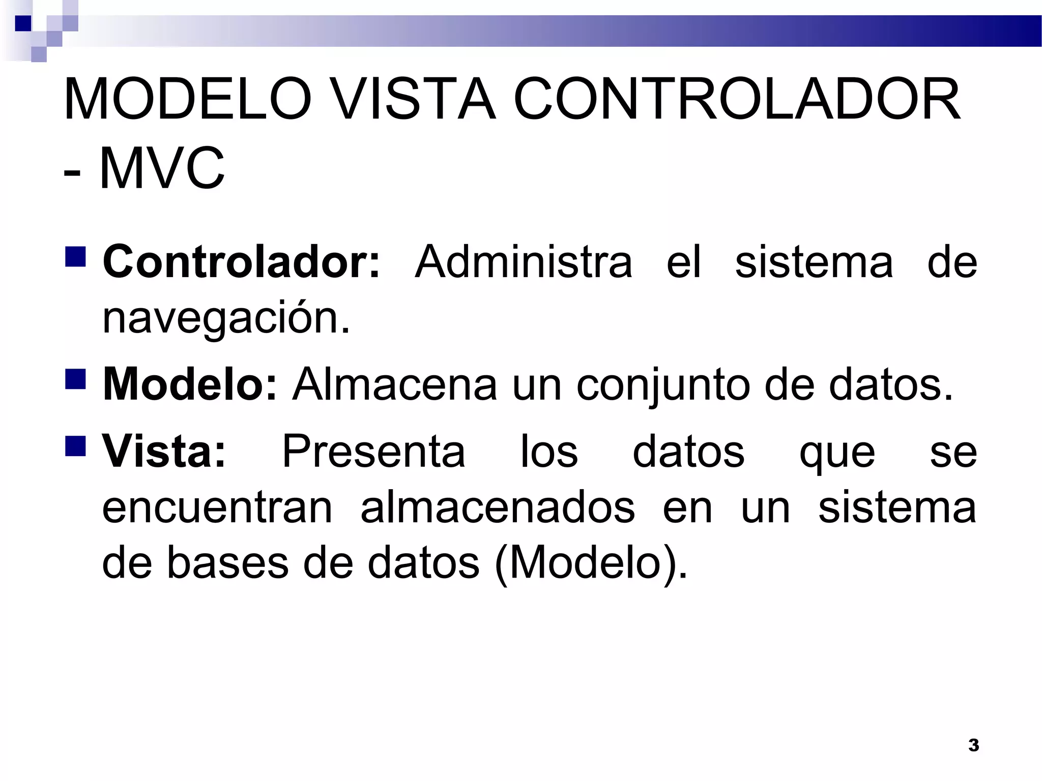 MODELO VISTA CONTROLADOR
- MVC
 Controlador: Administra el sistema de
navegación.
 Modelo: Almacena un conjunto de datos.
 Vista: Presenta los datos que se
encuentran almacenados en un sistema
de bases de datos (Modelo).
3
 
