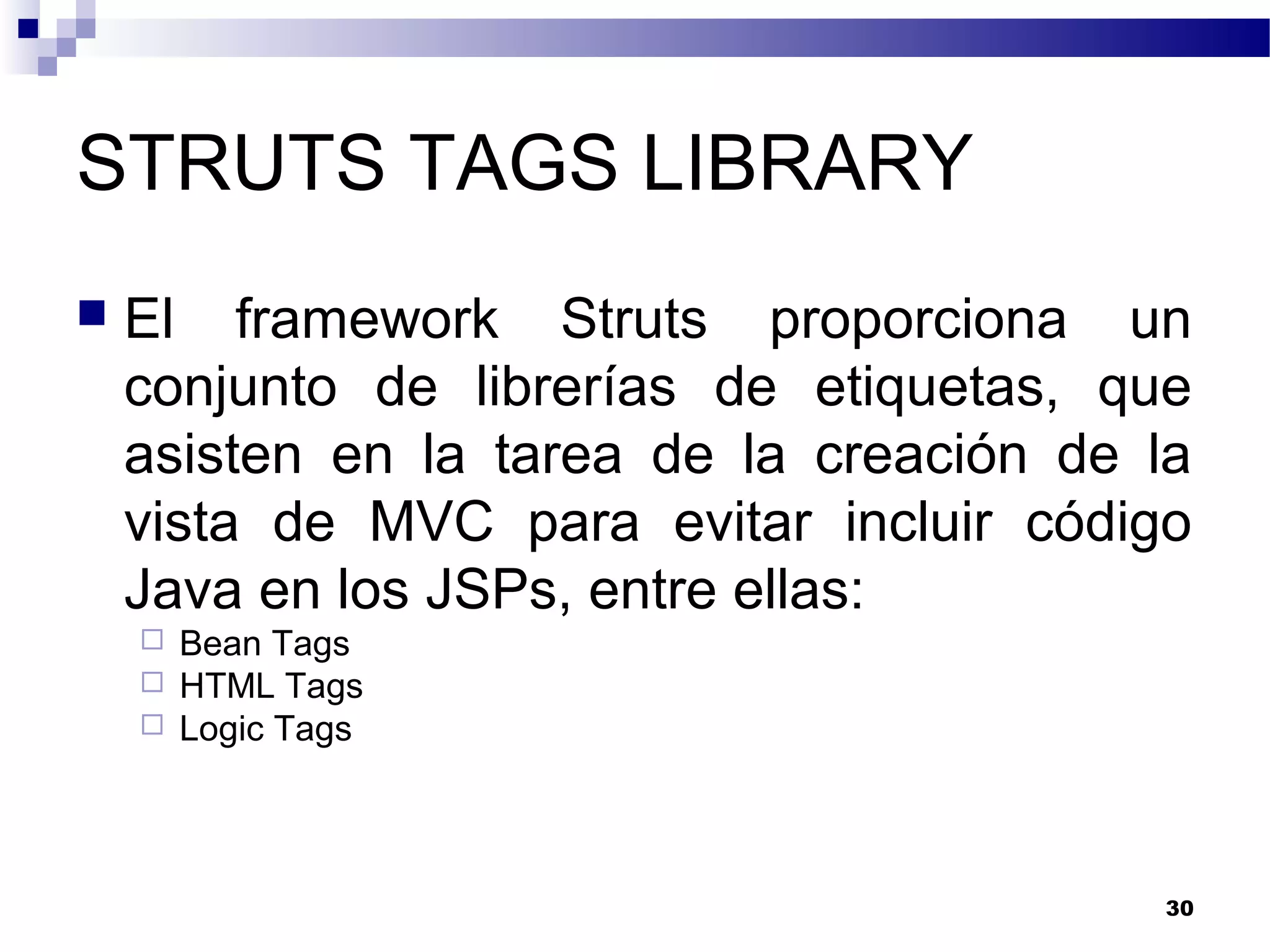 STRUTS TAGS LIBRARY
 El framework Struts proporciona un
conjunto de librerías de etiquetas, que
asisten en la tarea de la creación de la
vista de MVC para evitar incluir código
Java en los JSPs, entre ellas:
 Bean Tags
 HTML Tags
 Logic Tags
30
 