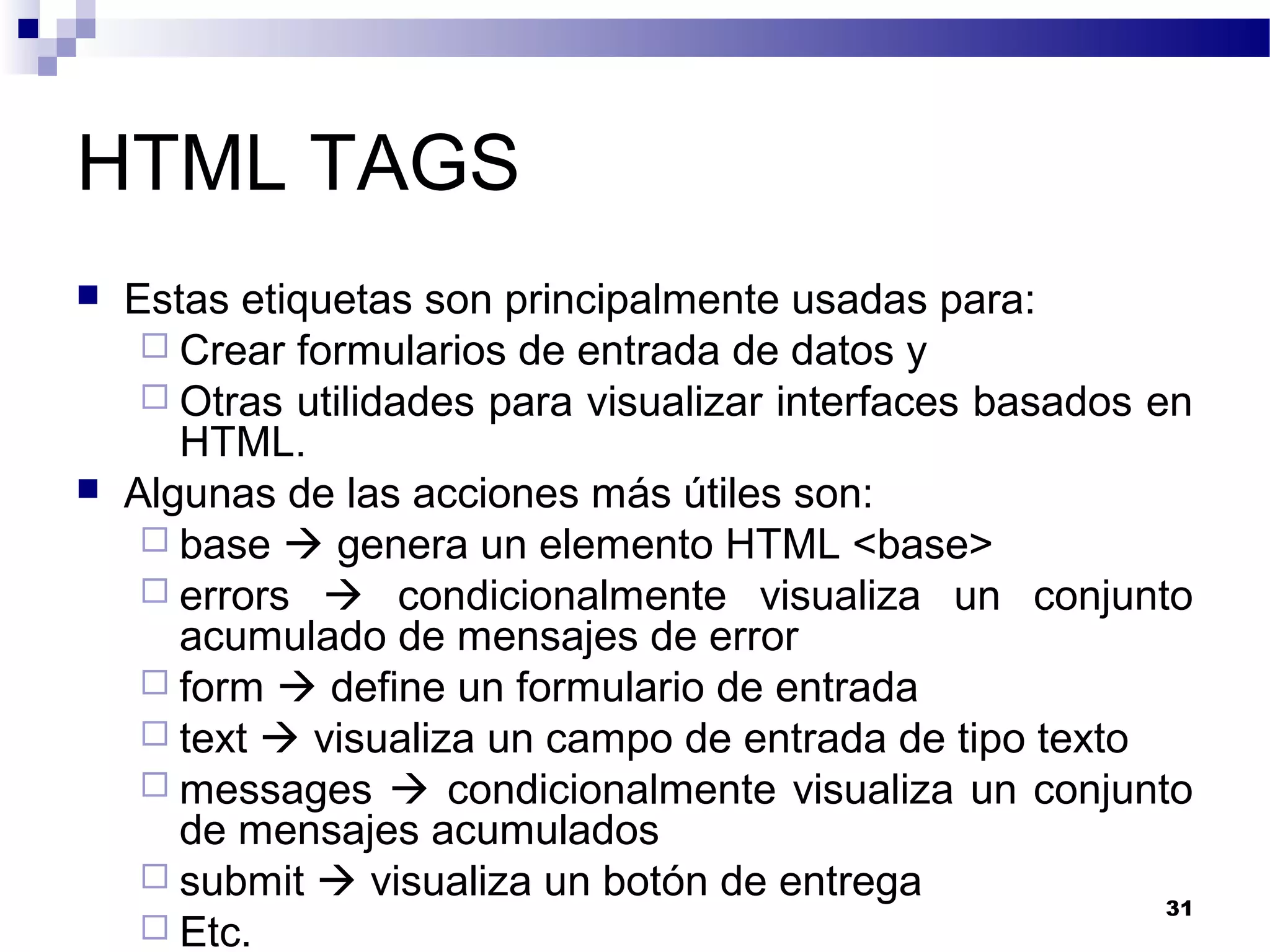 HTML TAGS
 Estas etiquetas son principalmente usadas para:
 Crear formularios de entrada de datos y
 Otras utilidades para visualizar interfaces basados en
HTML.
 Algunas de las acciones más útiles son:
 base  genera un elemento HTML <base>
 errors  condicionalmente visualiza un conjunto
acumulado de mensajes de error
 form  define un formulario de entrada
 text  visualiza un campo de entrada de tipo texto
 messages  condicionalmente visualiza un conjunto
de mensajes acumulados
 submit  visualiza un botón de entrega
 Etc.
31
 