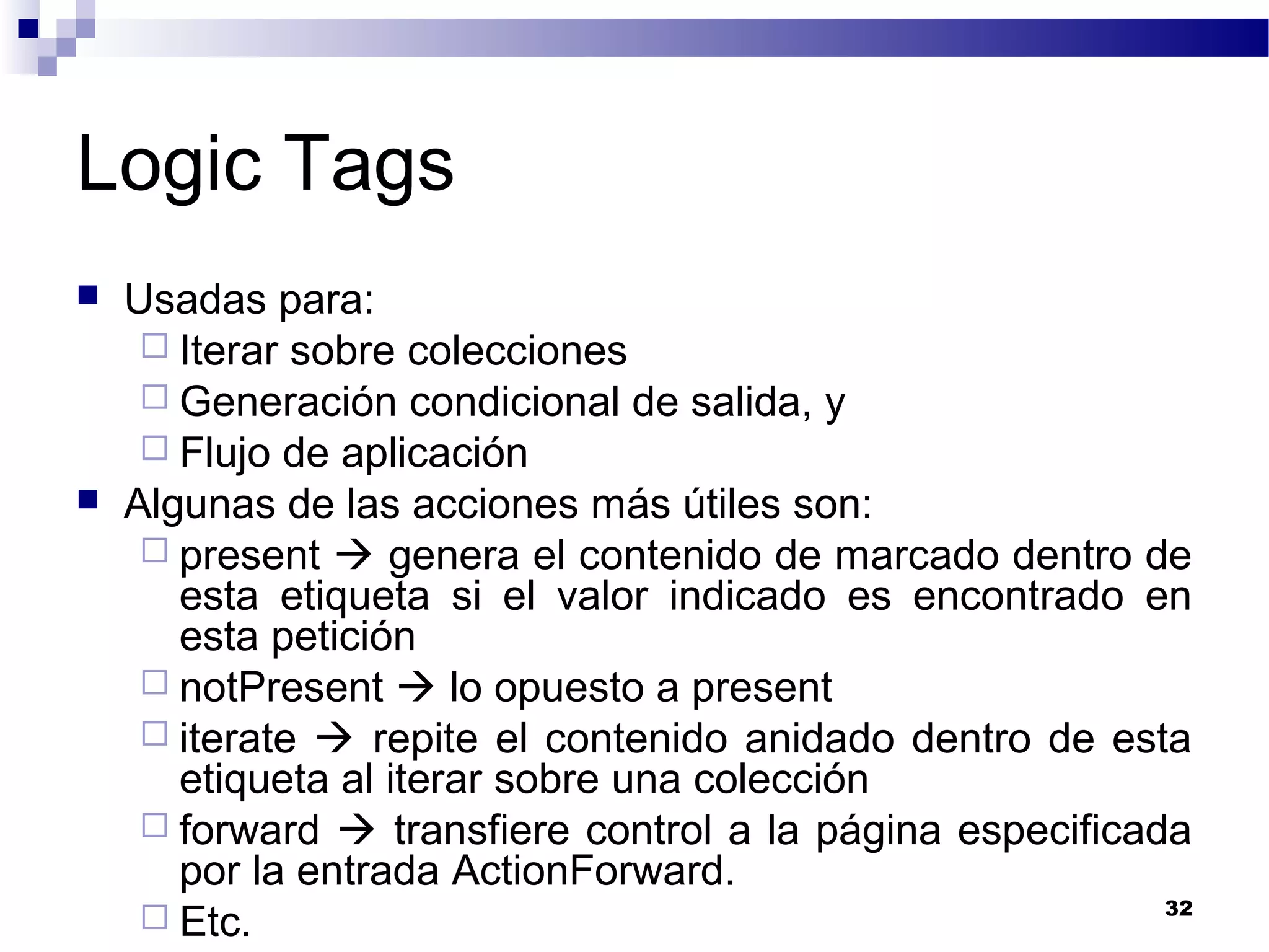 Logic Tags
 Usadas para:
 Iterar sobre colecciones
 Generación condicional de salida, y
 Flujo de aplicación
 Algunas de las acciones más útiles son:
 present  genera el contenido de marcado dentro de
esta etiqueta si el valor indicado es encontrado en
esta petición
 notPresent  lo opuesto a present
 iterate  repite el contenido anidado dentro de esta
etiqueta al iterar sobre una colección
 forward  transfiere control a la página especificada
por la entrada ActionForward.
 Etc. 32
 