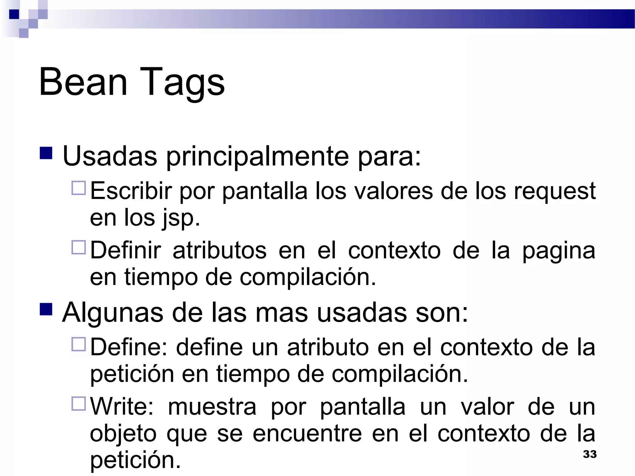 Bean Tags
 Usadas principalmente para:
Escribir por pantalla los valores de los request
en los jsp.
Definir atributos en el contexto de la pagina
en tiempo de compilación.
 Algunas de las mas usadas son:
Define: define un atributo en el contexto de la
petición en tiempo de compilación.
Write: muestra por pantalla un valor de un
objeto que se encuentre en el contexto de la
petición. 33
 