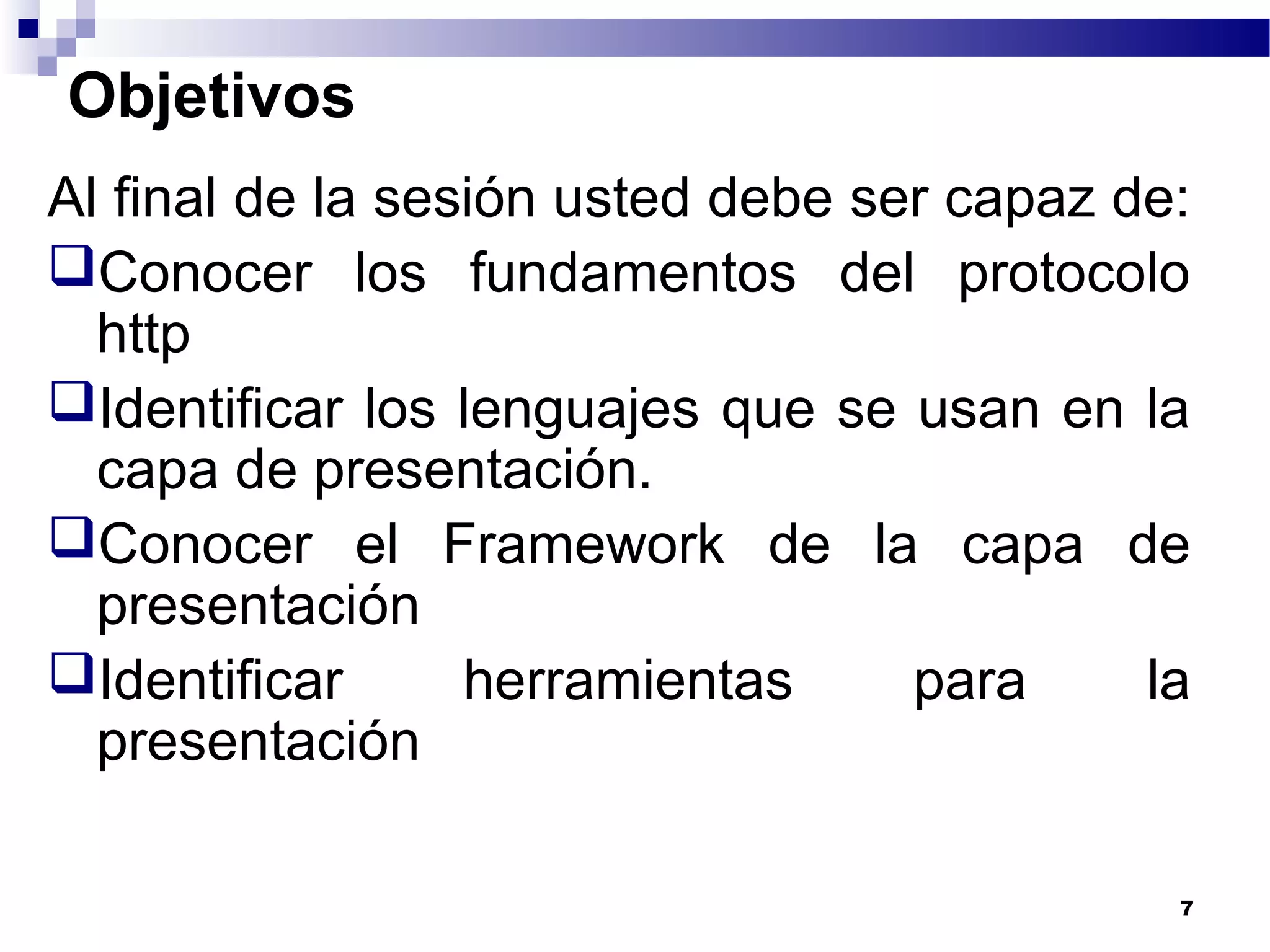 Objetivos
Al final de la sesión usted debe ser capaz de:
Conocer los fundamentos del protocolo
http
Identificar los lenguajes que se usan en la
capa de presentación.
Conocer el Framework de la capa de
presentación
Identificar herramientas para la
presentación
7
 