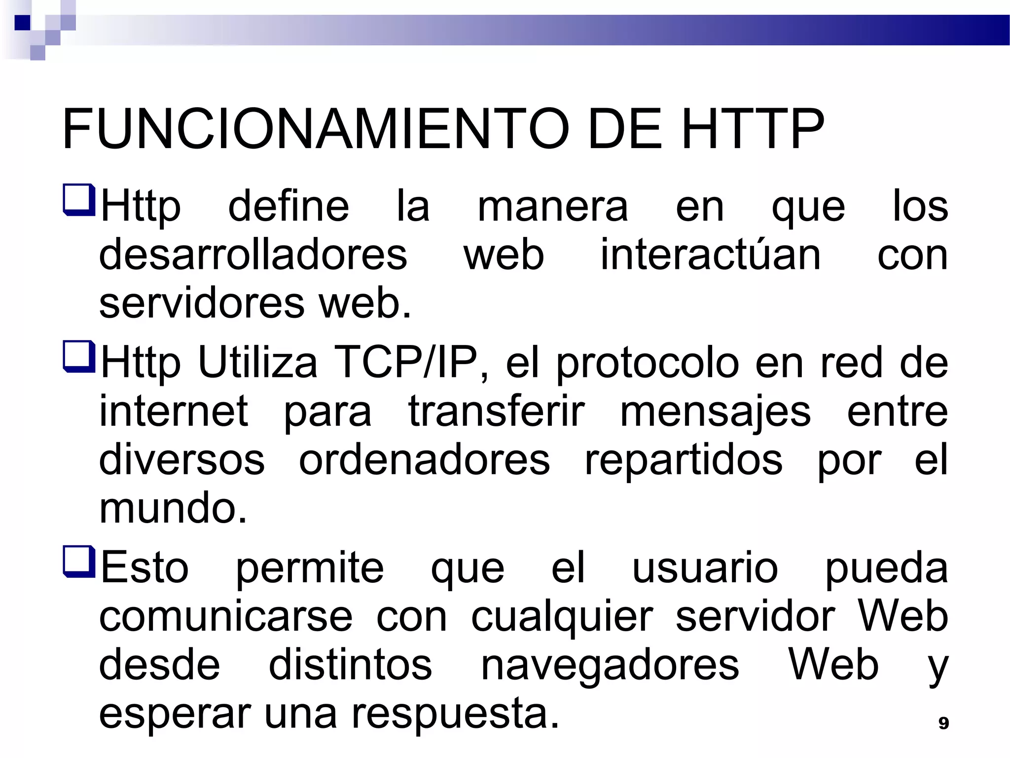 FUNCIONAMIENTO DE HTTP
Http define la manera en que los
desarrolladores web interactúan con
servidores web.
Http Utiliza TCP/IP, el protocolo en red de
internet para transferir mensajes entre
diversos ordenadores repartidos por el
mundo.
Esto permite que el usuario pueda
comunicarse con cualquier servidor Web
desde distintos navegadores Web y
esperar una respuesta. 9
 