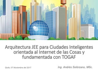 Arquitectura JEE para Ciudades Inteligentes
orientada al Internet de las Cosas y
fundamentada con TOGAF
Ing. Andrés Solórzano, MSc.Quito, 07 Noviembre del 2017
 