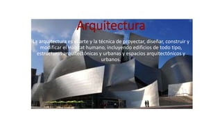 Arquitectura
La arquitectura es el arte y la técnica de proyectar, diseñar, construir y
modificar el Hábitat humano, incluyendo edificios de todo tipo,
estructuras arquitectónicas y urbanas y espacios arquitectónicos y
urbanos.
 