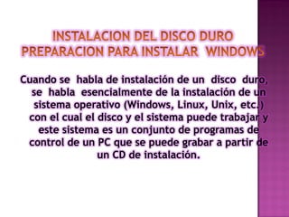Cuando se habla de instalación de un disco duro,
se habla esencialmente de la instalación de un
sistema operativo (Windows, Linux, Unix, etc.)
con el cual el disco y el sistema puede trabajar y
este sistema es un conjunto de programas de
control de un PC que se puede grabar a partir de
un CD de instalación.