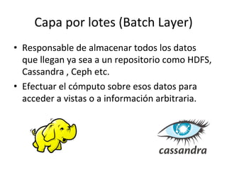 Capa	
  por	
  lotes	
  (Batch	
  Layer)	
  
•  Responsable	
  de	
  almacenar	
  todos	
  los	
  datos	
  
que	
  llegan	
  ya	
  sea	
  a	
  un	
  repositorio	
  como	
  HDFS,	
  
Cassandra	
  ,	
  Ceph	
  etc.	
  
•  Efectuar	
  el	
  cómputo	
  sobre	
  esos	
  datos	
  para	
  
acceder	
  a	
  vistas	
  o	
  a	
  información	
  arbitraria.	
  
 