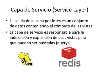 Capa	
  de	
  Servicio	
  (Service	
  Layer)	
  
•  La	
  salida	
  de	
  la	
  capa	
  por	
  lotes	
  es	
  un	
  conjunto	
  
de	
  datos	
  conteniendo	
  el	
  cómputo	
  de	
  las	
  vistas	
  
•  La	
  capa	
  de	
  servicio	
  es	
  responsable	
  para	
  la	
  
indexación	
  y	
  exposición	
  de	
  esas	
  vistas	
  para	
  
que	
  puedan	
  ser	
  buscadas	
  (querys)	
  
	
  
 