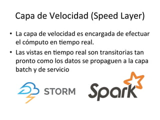 Capa	
  de	
  Velocidad	
  (Speed	
  Layer)	
  
•  La	
  capa	
  de	
  velocidad	
  es	
  encargada	
  de	
  efectuar	
  
el	
  cómputo	
  en	
  Nempo	
  real.	
  
•  Las	
  vistas	
  en	
  Nempo	
  real	
  son	
  transitorias	
  tan	
  
pronto	
  como	
  los	
  datos	
  se	
  propaguen	
  a	
  la	
  capa	
  
batch	
  y	
  de	
  servicio	
  
 