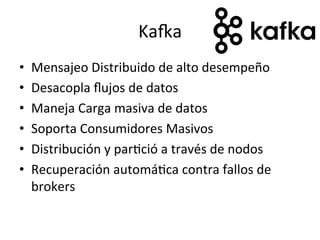 KaRa	
  
•  Mensajeo	
  Distribuido	
  de	
  alto	
  desempeño	
  
•  Desacopla	
  ﬂujos	
  de	
  datos	
  
•  Maneja	
  Carga	
  masiva	
  de	
  datos	
  
•  Soporta	
  Consumidores	
  Masivos	
  
•  Distribución	
  y	
  parNció	
  a	
  través	
  de	
  nodos	
  
•  Recuperación	
  automáNca	
  contra	
  fallos	
  de	
  
brokers	
  
 
