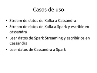 Casos	
  de	
  uso	
  
•  Stream	
  de	
  datos	
  de	
  KaRa	
  a	
  Cassandra	
  
•  Stream	
  de	
  datos	
  de	
  Kaﬂa	
  a	
  Spark	
  y	
  escribir	
  en	
  
cassandra	
  
•  Leer	
  datos	
  de	
  Spark	
  Streaming	
  y	
  escribirlos	
  en	
  
Cassandra	
  
•  Leer	
  datos	
  de	
  Cassandra	
  a	
  Spark	
  
 