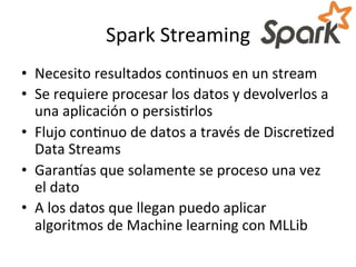 Spark	
  Streaming	
  
•  Necesito	
  resultados	
  conNnuos	
  en	
  un	
  stream	
  
•  Se	
  requiere	
  procesar	
  los	
  datos	
  y	
  devolverlos	
  a	
  
una	
  aplicación	
  o	
  persisNrlos	
  
•  Flujo	
  conNnuo	
  de	
  datos	
  a	
  través	
  de	
  DiscreNzed	
  
Data	
  Streams	
  	
  
•  Garangas	
  que	
  solamente	
  se	
  proceso	
  una	
  vez	
  
el	
  dato	
  
•  A	
  los	
  datos	
  que	
  llegan	
  puedo	
  aplicar	
  
algoritmos	
  de	
  Machine	
  learning	
  con	
  MLLib	
  
 