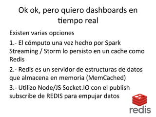 Ok	
  ok,	
  pero	
  quiero	
  dashboards	
  en	
  
Nempo	
  real	
  
Existen	
  varias	
  opciones	
  
1.-­‐	
  El	
  cómputo	
  una	
  vez	
  hecho	
  por	
  Spark	
  
Streaming	
  /	
  Storm	
  lo	
  persisto	
  en	
  un	
  cache	
  como	
  
Redis	
  
2.-­‐	
  Redis	
  es	
  un	
  servidor	
  de	
  estructuras	
  de	
  datos	
  
que	
  almacena	
  en	
  memoria	
  (MemCached)	
  
3.-­‐	
  UNlizo	
  Node/JS	
  Socket.IO	
  con	
  el	
  publish	
  
subscribe	
  de	
  REDIS	
  para	
  empujar	
  datos	
  
 