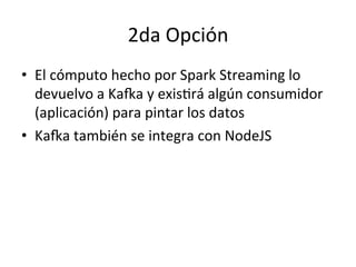 2da	
  Opción	
  
•  El	
  cómputo	
  hecho	
  por	
  Spark	
  Streaming	
  lo	
  
devuelvo	
  a	
  KaRa	
  y	
  exisNrá	
  algún	
  consumidor	
  
(aplicación)	
  para	
  pintar	
  los	
  datos	
  
•  KaRa	
  también	
  se	
  integra	
  con	
  NodeJS	
  
 