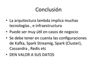 Conclusión	
  
•  La	
  arquitectura	
  lambda	
  implica	
  muchas	
  
tecnologías	
  ,	
  e	
  infraestructura	
  
•  Puede	
  ser	
  muy	
  úNl	
  en	
  casos	
  de	
  negocio	
  
•  Se	
  debe	
  tener	
  en	
  cuenta	
  las	
  conﬁguraciones	
  
de	
  KaRa,	
  Spark	
  Streamig,	
  Spark	
  (Cluster),	
  
Cassandra	
  ,	
  Redis	
  etc	
  
•  DEN	
  VALOR	
  A	
  SUS	
  DATOS	
  	
  
 