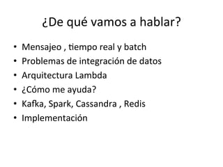 ¿De	
  qué	
  vamos	
  a	
  hablar?	
  
•  Mensajeo	
  ,	
  Nempo	
  real	
  y	
  batch	
  
•  Problemas	
  de	
  integración	
  de	
  datos	
  
•  Arquitectura	
  Lambda	
  
•  ¿Cómo	
  me	
  ayuda?	
  
•  KaRa,	
  Spark,	
  Cassandra	
  ,	
  Redis	
  
•  Implementación	
  
 