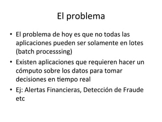 El	
  problema	
  
•  El	
  problema	
  de	
  hoy	
  es	
  que	
  no	
  todas	
  las	
  
aplicaciones	
  pueden	
  ser	
  solamente	
  en	
  lotes	
  
(batch	
  processsing)	
  
•  Existen	
  aplicaciones	
  que	
  requieren	
  hacer	
  un	
  
cómputo	
  sobre	
  los	
  datos	
  para	
  tomar	
  
decisiones	
  en	
  Nempo	
  real	
  
•  Ej:	
  Alertas	
  Financieras,	
  Detección	
  de	
  Fraude	
  
etc	
  	
  
 