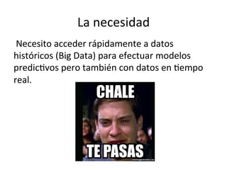 La	
  necesidad	
  
	
  Necesito	
  acceder	
  rápidamente	
  a	
  datos	
  
históricos	
  (Big	
  Data)	
  para	
  efectuar	
  modelos	
  
predicNvos	
  pero	
  también	
  con	
  datos	
  en	
  Nempo	
  
real.	
  
 