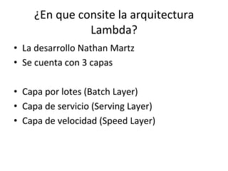¿En	
  que	
  consite	
  la	
  arquitectura	
  
Lambda?	
  
•  La	
  desarrollo	
  Nathan	
  Martz	
  
•  Se	
  cuenta	
  con	
  3	
  capas	
  
•  Capa	
  por	
  lotes	
  (Batch	
  Layer)	
  
•  Capa	
  de	
  servicio	
  (Serving	
  Layer)	
  
•  Capa	
  de	
  velocidad	
  (Speed	
  Layer)	
  
 