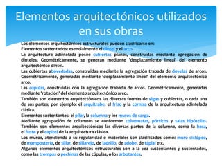 Elementos arquitectónicos utilizados
en sus obras
Los elementos arquitectónicos estructurales pueden clasificarse en:
Elementos sustentados: esencialmente el dintel y el arco.
La arquitectura adintelada posee cubiertas planas, construidas mediante agregación de
dinteles. Geométricamente, se generan mediante 'desplazamiento lineal' del elemento
arquitectónico dintel.
Las cubiertas abóvedadas, construidas mediante la agregación trabada de dovelas de arcos.
Geométricamente, generadas mediante 'desplazamiento lineal' del elemento arquitectónico
arco.
Las cúpulas, construidas con la agregación trabada de arcos. Geométricamente, generadas
mediante 'rotación' del elemento arquitectónico arco.
También son elementos arquitectónicos las diversas formas de vigas y cubiertas, o cada una
de sus partes; por ejemplo: el arquitrabe, el friso y la cornisa de la arquitectura adintelada
clásica.
Elementos sustentantes: el pilar, la columna y los muros de carga.
Mediante agrupación de columnas se conforman columnatas, pórticos y salas hipóstilas.
También son elementos arquitectónicos las diversas partes de la columna, como la basa,
el fuste y el capitel de la arquitectura clásica.
Los muros, atendiendo a su regularidad o materiales son clasificados como: muro ciclópeo,
de mampostería, de sillar, de sillarejo, de ladrillo, de adobe, de tapial etc.
Algunos elementos arquitectónicos estructurales son a la vez sustentantes y sustentados,
como las trompas o pechinas de las cúpulas, o los arbotantes.
 