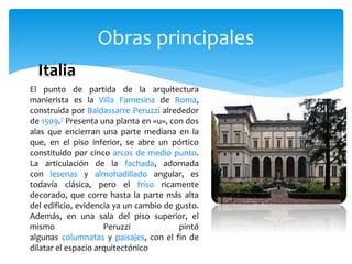 Obras principales
Italia
El punto de partida de la arquitectura
manierista es la Villa Farnesina de Roma,
construida por Baldassarre Peruzzi alrededor
de 1509.7 Presenta una planta en «u», con dos
alas que encierran una parte mediana en la
que, en el piso inferior, se abre un pórtico
constituido por cinco arcos de medio punto.
La articulación de la fachada, adornada
con lesenas y almohadillado angular, es
todavía clásica, pero el friso ricamente
decorado, que corre hasta la parte más alta
del edificio, evidencia ya un cambio de gusto.
Además, en una sala del piso superior, el
mismo Peruzzi pintó
algunas columnatas y paisajes, con el fin de
dilatar el espacio arquitectónico
 