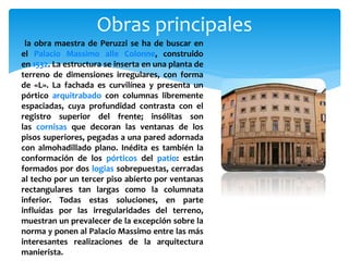 Obras principales
la obra maestra de Peruzzi se ha de buscar en
el Palacio Massimo alle Colonne, construido
en 1532. La estructura se inserta en una planta de
terreno de dimensiones irregulares, con forma
de «L». La fachada es curvilínea y presenta un
pórtico arquitrabado con columnas libremente
espaciadas, cuya profundidad contrasta con el
registro superior del frente; insólitas son
las cornisas que decoran las ventanas de los
pisos superiores, pegadas a una pared adornada
con almohadillado plano. Inédita es también la
conformación de los pórticos del patio: están
formados por dos logias sobrepuestas, cerradas
al techo por un tercer piso abierto por ventanas
rectangulares tan largas como la columnata
inferior. Todas estas soluciones, en parte
influídas por las irregularidades del terreno,
muestran un prevalecer de la excepción sobre la
norma y ponen al Palacio Massimo entre las más
interesantes realizaciones de la arquitectura
manierista.
 