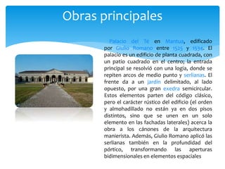 Palacio del Té en Mantua, edificado
por Giulio Romano entre 1525 y 1534. El
palacio es un edificio de planta cuadrada, con
un patio cuadrado en el centro; la entrada
principal se resolvió con una logia, donde se
repiten arcos de medio punto y serlianas. El
frente da a un jardín delimitado, al lado
opuesto, por una gran exedra semicircular.
Estos elementos parten del código clásico,
pero el carácter rústico del edificio (el orden
y almohadillado no están ya en dos pisos
distintos, sino que se unen en un solo
elemento en las fachadas laterales) acerca la
obra a los cánones de la arquitectura
manierista. Además, Giulio Romano aplicó las
serlianas también en la profundidad del
pórtico, transformando las aperturas
bidimensionales en elementos espaciales
Obras principales
 