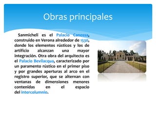 Obras principales
Sanmicheli es el Palacio Canossa,
construido en Verona alrededor de 1530,
donde los elementos rústicos y los de
artificio alcanzan una mayor
integración. Otra obra del arquitecto es
el Palacio Bevilacqua, caracterizado por
un paramento rústico en el primer piso
y por grandes aperturas al arco en el
registro superior, que se alternan con
ventanas de dimensiones menores
contenidas en el espacio
del intercolumnio.
 