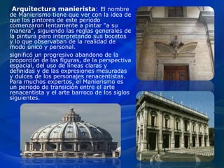 Arquitectura manierista: El nombre
de Manierismo tiene que ver con la idea de
que los pintores de este período
comenzaron lentamente a pintar "a su
manera", siguiendo las reglas generales de
la pintura pero interpretando sus bocetos
y lo que observaban de la realidad de
modo único y personal.
significó un progresivo abandono de la
proporción de las figuras, de la perspectiva
espacial, del uso de líneas claras y
definidas y de las expresiones mesuradas
y dulces de los personajes renacentistas.
Para muchos expertos, el Manierismo es
un período de transición entre el arte
renacentista y el arte barroco de los siglos
siguientes.
 