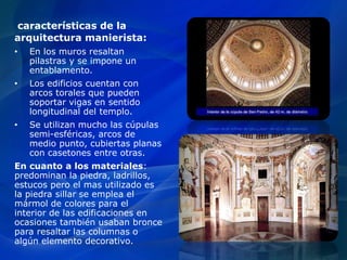 características de la
arquitectura manierista:
• En los muros resaltan
pilastras y se impone un
entablamento.
• Los edificios cuentan con
arcos torales que pueden
soportar vigas en sentido
longitudinal del templo.
• Se utilizan mucho las cúpulas
semi-esféricas, arcos de
medio punto, cubiertas planas
con casetones entre otras.
En cuanto a los materiales:
predominan la piedra, ladrillos,
estucos pero el mas utilizado es
la piedra sillar se emplea el
mármol de colores para el
interior de las edificaciones en
ocasiones también usaban bronce
para resaltar las columnas o
algún elemento decorativo.
 
