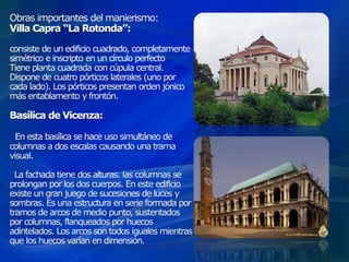 Obras importantes del manierismo:
Villa Capra “La Rotonda”:
consiste de un edificio cuadrado, completamente
simétrico e inscripto en un círculo perfecto
Tiene planta cuadrada con cúpula central.
Dispone de cuatro pórticos laterales (uno por
cada lado). Los pórticos presentan orden jónico
más entablamento y frontón.
Basílica de Vicenza:
En esta basílica se hace uso simultáneo de
columnas a dos escalas causando una trama
visual.
La fachada tiene dos alturas. las columnas se
prolongan por los dos cuerpos. En este edificio
existe un gran juego de sucesiones de luces y
sombras. Es una estructura en serie formada por
tramos de arcos de medio punto, sustentados
por columnas, flanqueados por huecos
adintelados. Los arcos son todos iguales mientras
que los huecos varían en dimensión.
 