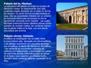 Palacio del te, Mantua:
La estructura del palacio se erigió en el plazo de
dieciocho meses. Es básicamente una casa
cuadrada erigida alrededor de un patio en forma
de claustro. Un jardín formal complementaba la
casa. Este se encontraba rodeado por un exterior
en forma de columnata terminada en forma
semicircular conocida como 'Esedra'. Las cuatro
fachadas exteriores tienen pilastras planas contra
paredes de carácter rústico, las ventanas indican
que la planta noble es la baja, con una planta
secundaria por encima.
Palacio córner, Venecia:
el edificio es rectangular con un patio norte.
la zona inferior esta decorado con almohadillada,
y las plantas superiores con una serie de arcos
que amplifican el efecto de claroscuro del edificio,
- las ventanas se encuentran rodeadas de
cadenas con balaustrada, y puntuadas por pares
de columnas jónicas (decorativa) que se apoya
en la base y que soportan un entablamento.
También tiene ventanas elípticas insertadas en el
friso.
 