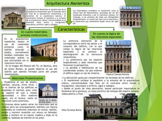 La Arquitectura Manierista es aquella fase de la
arquitectura renacentista que se extiende entre
el final de la arquitectura renacentista y el
comienzo de la arquitectura barroca. El
manierismo rechazó el equilibrio y la armonía
de la arquitectura clásica, concentrándose en el
contraste entre norma y transgresión,
naturaleza y artificio, signo y subsigno.
Arquitectura Manierista
Características
En la arquitectura
manierista resalta el
uso de materiales
primarios como el
ladrillo enlucido y
piedra, normalmente
estaban realizados con
materiales pobres lo
que contrastaba con su
clasicismo formal.
• Predomina el uso de piedra,
ladrillos, estucos, entre otros. •
En el interior de los edificios se
empelaba el mármol, para crear
un aspecto de lujo y realzar
suntuosidad. • Otro material
usado, era el bronce, tanto en
interiores como exteriores.
En diversas obras suelen variar los materiales que se
utilizan pero son principalmente: ladrillos con mezcla
revestidos en travertino (mármol) en muros; ladrillo,
piedra y mortero revestido con estuco en bóvedas;
piedra y mortero en la cúpula; madera y tejas en la
cubierta; baldosas de mármol en los pisos.
En la imagen del Palacio del Té, en Mantua, obra
de Giulio Román, se puede observar el uso del
ladrillo que además formaba parte del propio
revestimiento
La arbitraria alteración de la
correspondencia entre las partes y el
conjunto del edificio, con lo que
rompe la lógica de las relaciones
espaciales y se provoca la
desintegración de la estructura
renacentista.
• La preferencia por los espacios
longitudinales y salas estrechas que
favorecen la perspectiva.
• La pérdida o debilitación de las
coordenadas axiales, las que ordenan
el edificio según un eje de simetría.
En cuanto materiales,
proceso constructivos.
En cuanto la lógica de
las relaciones espaciales
Materiales Predominantes
Los historiadores consideran al manierismo como la
última fase del Renacimiento, precedida por las del
humanismo florentino y por el clasicismo romano; sin
embargo, si las primeras dos fases son distinguibles
temporalmente, no resulta tan claro con el clasicismo y
el manierismo que coexistieron desde inicios del siglo
XVI
• La decoración gusta por compartimentar las fachadas de los edificios.
• El manierismo rechaza el equilibrio y la armonía de la arquitectura
clásica, concentrándose más bien en el contraste entre norma y
transgresión, naturaleza y artificio, signo y subsigno.
• Desde el punto de vista decorativo, asume particular importancia el
fenómeno de lo grotesco, un tema pictórico de tiempos del imperio romano,
redescubierto a fines del siglo XV.
Villa Farnesia Roma
Palacio Canosa Verona
 
