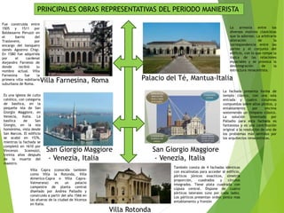 PRINCIPALES OBRAS REPRESENTATIVAS DEL PERIODO MANIERISTA
Villa Farnesina, Roma
Fue construida entre
1505 y 1511 por
Baldassarre Peruzzi en
el barrio del
Trastevere, por
encargo del banquero
sienés Agostino Chigi.
En 1580 fue adquirida
por el cardenal
Alejandro Farnesio de
donde recibió su
nombre actual. Villa
Farnesina fue la
primera villa nobiliaria
suburbana de Roma.
Palacio del Té, Mantua-Italia
La armonía entre los
diversos motivos clasicistas
que la adornan. La arbitraria
alteración de la
correspondencia entre las
partes y el conjunto del
edificio, con lo que rompe la
lógica de las relaciones
espaciales y se provoca la
desintegración de la
estructura renacentista.
San Giorgio Maggiore
- Venezia, Italia
Es una iglesia de culto
católico, con categoría
de basílica, en la
pequeña isla de San
Giorgio Maggiore, en
Venecia, Italia. La
basílica de San
Giorgio, en la isla
homónima, vista desde
San Marcos. El edificio
se acabó en 1576,
mientras la fachada se
completó en 1610 por
Vincenzo Scamozzi,
treinta años después
de la muerte del
maestro.
La fachada presenta forma de
templo clásico, con una sola
entrada y cuatro columnas
compuestas sobre altos plintos, y
entablamento por encima
sosteniendo un tímpano clásico.
La solución inventada por
Palladio para esta fachada es
fantasiosa y es una contribución
original a la resolución de uno de
los problemas más sentidos por
los arquitectos renacentistas.
Villa Rotonda
Villa Capra (conocida también
como Villa la Rotonda, Villa
Almerico-Capra o Villa Capra-
Valmarana) es un palacio
campestre de planta central
diseñado por Andrea Palladio y
construido a partir del año 1566 en
las afueras de la ciudad de Vicenza
en Italia.
San Giorgio Maggiore
- Venezia, Italia
También consta de 4 fachadas idénticas
con escalinatas para acceder al edificio,
pórticos jónicos exacticos, simetría
proporción, cuadrados y círculos
integrados. Tiene plata cuadrada con
cúpula central. Dispone de cuatro
pórticos laterales (uno por cada lado).
Los pórticos presentan orden jónico mas
entablamento y frontón
 