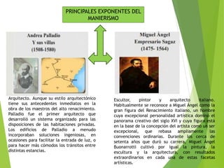 PRINCIPALES EXPONENTES DEL
MANIERISMO
Arquitecto. Aunque su estilo arquitectónico
tiene sus antecedentes inmediatos en la
obra de los maestros del alto renacimiento.
Palladio fue el primer arquitecto que
desarrolló un sistema organizado para las
disposiciones de las habitaciones privadas.
Los edificios de Palladio a menudo
incorporaban soluciones ingeniosas, en
ocasiones para facilitar la entrada de luz, o
para hacer más cómodos los tránsitos entre
distintas estancias.
Escultor, pintor y arquitecto italiano.
Habitualmente se reconoce a Miguel Ángel como la
gran figura del Renacimiento italiano, un hombre
cuya excepcional personalidad artística dominó el
panorama creativo del siglo XVI y cuya figura está
en la base de la concepción del artista como un ser
excepcional, que rebasa ampliamente las
convenciones ordinarias. Durante los cerca de
setenta años que duró su carrera, Miguel Ángel
Buonarrotti cultivó por igual la pintura, la
escultura y la arquitectura, con resultados
extraordinarios en cada una de estas facetas
artísticas.
 