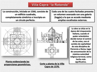 La construcción, iniciada en 1566, consiste de
un edificio cuadrado,
completamente simétrico e inscripto en
un círculo perfecto.
Cada una de las cuatro fachadas presenta
un volumen avanzado con una galería
(loggia) a la que se accede mediante
amplias escalinatas externas.
Planta evidenciando las
proporciones geométricas. Corte y planta de la Villa
Capra de 1570.
La obra se sitúa en la
época del cinquecento
italiano, cuando el
poder eclesiástico
decide tomar el control
de las artes, con el
cambio de capitalidad
de esta disciplina de
Florencia a Roma, lugar
de concentración de la
máxima autoridad
religiosa terrenal, como
hecho más
significativo.
 