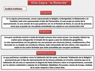 Análisis Estilístico
En la cúpula primeramente, vemos representada la Religión, la Benignidad, la Moderación y la
Castidad, todo esto representado al lado del Pantocrátor, el cual ocupa en centro de la
representación. Es una versión de la que podemos ver en el Panteón de Roma. Es una de las primeras
veces que se puede ver una planta centralizada con cúpula en una construcción civil.
Una gran escalinata central a modo de templo romano sirve como acceso. Los templos clásicos las
usaban para salvaguardar el templo de las aguas y para los obstáculos geográficos.
Lo más representativo son las galerías con una pronaos con columnas jónicas, entablamento y fino
decorado en su cúspide con esculturas clásicas, todo reinventado del arte clásico. Este esquema se
repite en las cuatro fachadas que están precedidas por una gran escalinata.
La que podríamos considerar como la habitación del ala oeste, es llamada “Habitación de la Religión”,
precisamente por el tipo de representación de los frescos pintados en el techo, mientras que en la
habitación del ala este se representa la alegoría de Paolo Almerico sobre el arrepentimiento, coronada
por la máxima celebridad y rodeada de la Fidelidad, Afabilidad, Persuasión y hasta de Europa, símbolo
de la razón respecto a Dios y hacia éste.
 