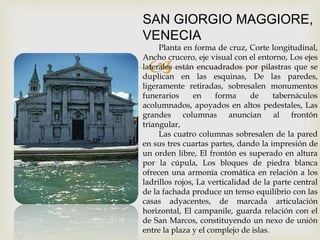 
SAN GIORGIO MAGGIORE,
VENECIA
Planta en forma de cruz, Corte longitudinal,
Ancho crucero, eje visual con el entorno, Los ejes
laterales están encuadrados por pilastras que se
duplican en las esquinas, De las paredes,
ligeramente retiradas, sobresalen monumentos
funerarios en forma de tabernáculos
acolumnados, apoyados en altos pedestales, Las
grandes columnas anuncian al frontón
triangular,
Las cuatro columnas sobresalen de la pared
en sus tres cuartas partes, dando la impresión de
un orden libre, El frontón es superado en altura
por la cúpula, Los bloques de piedra blanca
ofrecen una armonía cromática en relación a los
ladrillos rojos, La verticalidad de la parte central
de la fachada produce un tenso equilibrio con las
casas adyacentes, de marcada articulación
horizontal, El campanile, guarda relación con el
de San Marcos, constituyendo un nexo de unión
entre la plaza y el complejo de islas.
 
