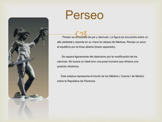 
Perseo
Perseo se encuentra de pie y desnudo. La figura se encuentra sobre un
alto pedestal y soporta en su mano la cabeza de Medusa. Rompe un poco
el equilibrio por la línea abierta (brazo separado).
Se separa ligeramente del clasicismo por la modificación de los
cánones. No busca un ideal sino una pose humana que ofrezca una
posición dinámica.
Esta estatua representa el triunfo de los Médicis ( Cosme I de Medici)
sobre la República de Florencia.
 