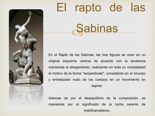 
El rapto de las
Sabinas
En el Rapto de las Sabinas, las tres figuras se unen en un
original esquema vertical de acuerdo con la tendencia
manierista al alargamiento, realizando en toda su complejidad
el motivo de la forma "serpentinata", consistente en el sinuoso
y entrelazado nudo de los cuerpos en un movimiento en
espiral.
Ademas de por el desequilibrio de la composición, es
manierista por el significado de la lucha carente de
todoDramatismo.
 