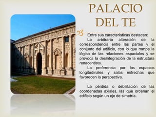 
PALACIO
DEL TE
Entre sus características destacan:
La arbitraria alteración de la
correspondencia entre las partes y el
conjunto del edificio, con lo que rompe la
lógica de las relaciones espaciales y se
provoca la desintegración de la estructura
renacentista.
La preferencia por los espacios
longitudinales y salas estrechas que
favorecen la perspectiva.
La pérdida o debilitación de las
coordenadas axiales, las que ordenan el
edificio según un eje de simetría.
 