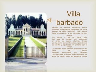
Villa
barbadoFachada de marcada articulación vertical.
Frontones de segmentos triangulares que no se
suceden de forma horizontal , sino vertical.
Estos corresponden a las ventanas del piso
superior.
Los curvos a las de planta baja.
Las alas se rematan con palomares.
Un orden de cuatro columnas jónicas.
La disposición de los elementos arquitectónicos
es sencilla y equilibrada, en armonía con el
paisaje.
Los capiteles de las columnas exteriores dan dos
caras del edificio.
Ventanas encuadradas por columnas.
Los Soportales de la villa están rematados por
arcos de medio punto en secuencia rítmica
 