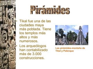 Tikal fue una de las ciudades maya más poblada. Tiene los templos más altos y más numerosos.  Los arqueólogos han contabilizado más de 3.000 construcciones. Las pirámides-montaña de Tikal y Palenque Pirámides 