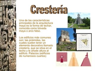 Una de las características principales de la arquitectura maya es la forma de techar, conocida como bóveda maya o arco falso.  Los edificios más comunes son: las pirámides, las cuales suelen tener un elemento decorativo llamado crestería, que se sitúa en el techo y le añade altura al edificio. Palacios (edificios de numerosos cuartos)  Crestería  