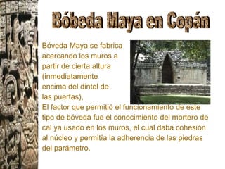 Bóveda Maya se fabrica  acercando los muros a  partir de cierta altura  (inmediatamente  encima del dintel de  las puertas),  El factor que permitió el funcionamiento de este tipo de bóveda fue el conocimiento del mortero de cal ya usado en los muros, el cual daba cohesión al núcleo y permitía la adherencia de las piedras del parámetro.  Bóbeda Maya en Copán 