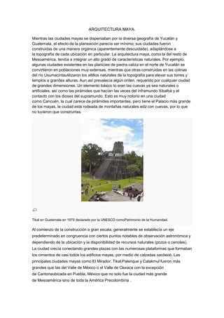ARQUITECTURA MAYA.
Mientras las ciudades mayas se dispersaban por la diversa geografía de Yucatán y
Guatemala, el efecto de la planeación parecía ser mínimo; sus ciudades fueron
construidas de una manera orgánica (aparentemente descuidada), adaptándose a
la topografía de cada ubicación en particular. La arquitectura maya, como la del resto de
Mesoamérica, tendía a integrar un alto grado de características naturales. Por ejemplo,
algunas ciudades existentes en las planicies de piedra caliza en el norte de Yucatán se
convirtieron en poblaciones muy extensas, mientras que otras construidas en las colinas
del río Usumacintautilizaron los altillos naturales de la topografía para elevar sus torres y
templos a grandes alturas. Aun así prevalecía algún orden, requerido por cualquier ciudad
de grandes dimensiones. Un elemento básico lo eran las cuevas ya sea naturales o
artificiales, así como las pirámides que hacían las veces del inframundo Xibalbá y el
contacto con los dioses del supramundo. Esto es muy notorio en una ciudad
como Cancuén, la cual carece de pirámides importantes, pero tiene el Palacio más grande
de los mayas, la ciudad está rodeada de montañas naturales witz con cuevas, por lo que
no tuvieron que construirlas.
Tikal en Guatemala en 1979 declarado por la UNESCO comoPatrimonio de la Humanidad.
Al comienzo de la construcción a gran escala, generalmente se establecía un eje
predeterminado en congruencia con ciertos puntos notables de observación astronómica y
dependiendo de la ubicación y la disponibilidad de recursos naturales (pozos o cenotes).
La ciudad crecía conectando grandes plazas con las numerosas plataformas que formaban
los cimientos de casi todos los edificios mayas, por medio de calzadas sacbeob. Las
principales ciudades mayas como El Mirador, Tikal,Palenque y Calakmul fueron más
grandes que las del Valle de México o el Valle de Oaxaca con la excepción
de Cantonaubicada en Puebla, México que no solo fue la ciudad más grande
de Mesoamérica sino de toda la América Precolombina .
 