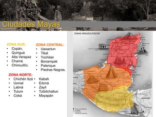Ciudades Mayas
ZONA SUR:
• Copán,
• Quiriguá
• Alta Verapaz
• Chamá
• Chincuiltíc.
ZONA NORTE:
• Chichén Itzá
• Uxmal
• Labná
• Tulum
• Cobá

ZONA CENTRAL:
• Uaxactun
• Tikal
• Yxchilan
• Bonampak
• Palenque
• Piedras Negras.
•
•
•
•
•

Kabah
Edzná
Zayil
Tzibilchaltun
Mayapán

 