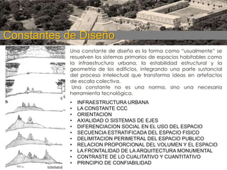 Constantes de Diseño
Una constante de diseño es la forma como “usualmente” se
resuelven los sistemas primarios de espacios habitables como
la infraestructura urbana, la estabilidad estructural y la
geometría de los edificios, integrando una parte sustancial
del proceso intelectual que transforma ideas en artefactos
de escala colectiva.
Una constante no es una norma, sino una necesaria
herramienta tecnológica.
•
•
•
•
•
•
•
•
•
•
•

INFRAESTRUCTURA URBANA
LA CONSTANTE CCC
ORIENTACION
AXIALIDAD O SISTEMAS DE EJES
DIFERENCIACION SOCIAL EN EL USO DEL ESPACIO
SECUENCIA ESTRATIFICADA DEL ESPACIO FISICO
DELIMITACION PERIMETRAL DEL ESPACIO PUBLICO
RELACION PROPORCIONAL DEL VOLUMEN Y EL ESPACIO
LA FRONTALIDAD DE LA ARQUITECTURA MONUMENTAL
CONTRASTE DE LO CUALITATIVO Y CUANTITATIVO
PRINCIPIO DE CONFIABILIDAD

 